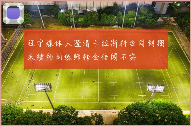 辽宁媒体人澄清卡拉斯科合同到期未续约训练师转会传闻不实