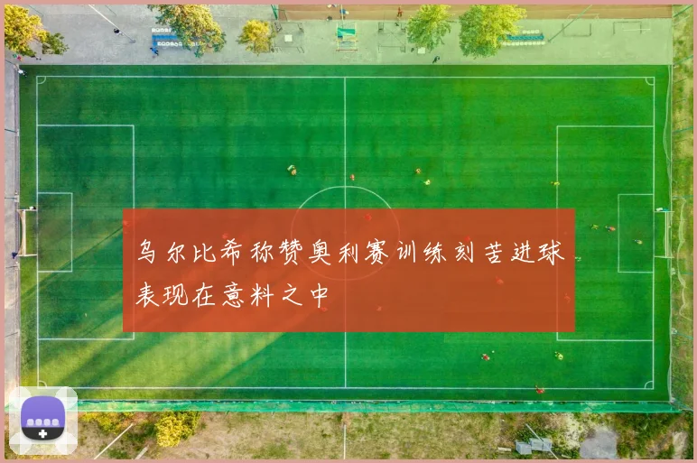 乌尔比希称赞奥利赛训练刻苦进球表现在意料之中
