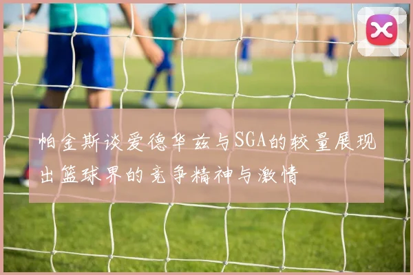 帕金斯谈爱德华兹与SGA的较量展现出篮球界的竞争精神与激情