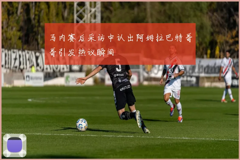 马内赛后采访中认出阿姆拉巴特哥哥引发热议瞬间