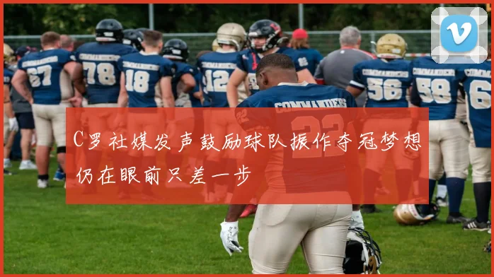 C罗社媒发声鼓励球队振作夺冠梦想仍在眼前只差一步