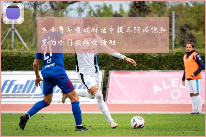克洛普与劳姆对话中提及阿诺德和罗伯逊引发转会猜测
