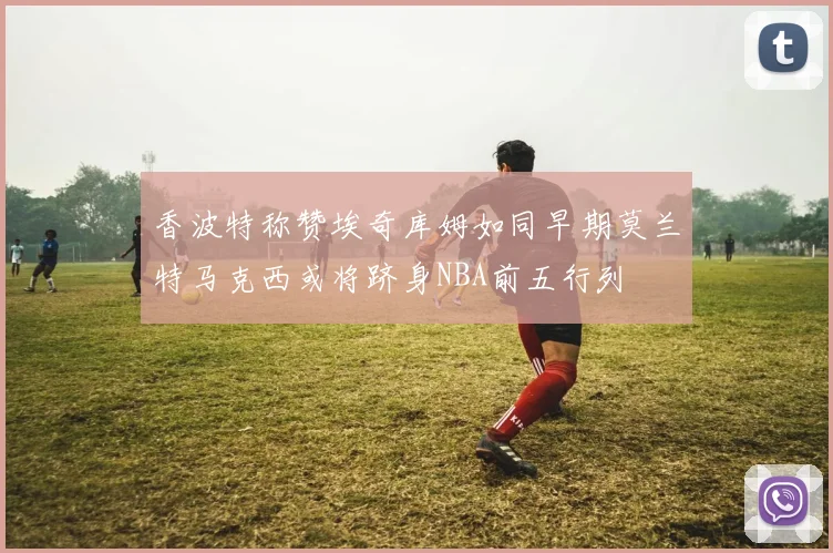 香波特称赞埃奇库姆如同早期莫兰特马克西或将跻身NBA前五行列