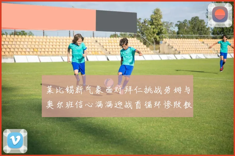 莱比锡新气象面对拜仁挑战劳姆与奥尔班信心满满迎战首循环惨败教训
