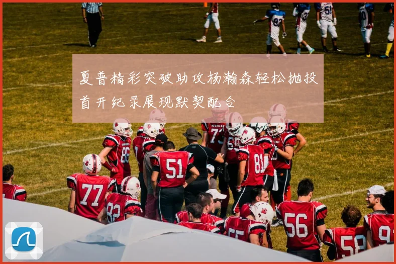 夏普精彩突破助攻杨瀚森轻松抛投首开纪录展现默契配合