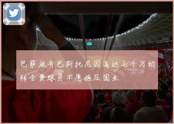 巴萨放弃巴斯托尼因高达七千万的转会费球员不愿施压国米