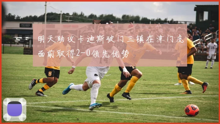 明天助攻卡迪斯破门三镇在津门虎面前取得2-0领先优势