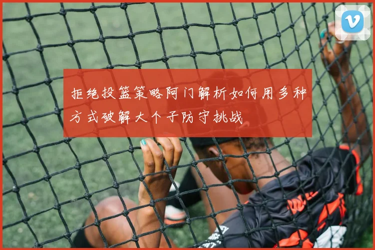 拒绝投篮策略阿门解析如何用多种方式破解大个子防守挑战
