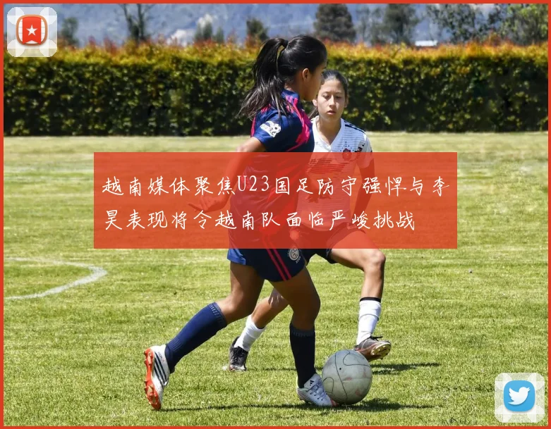 越南媒体聚焦U23国足防守强悍与李昊表现将令越南队面临严峻挑战