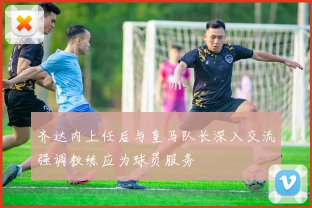 齐达内上任后与皇马队长深入交流强调教练应为球员服务