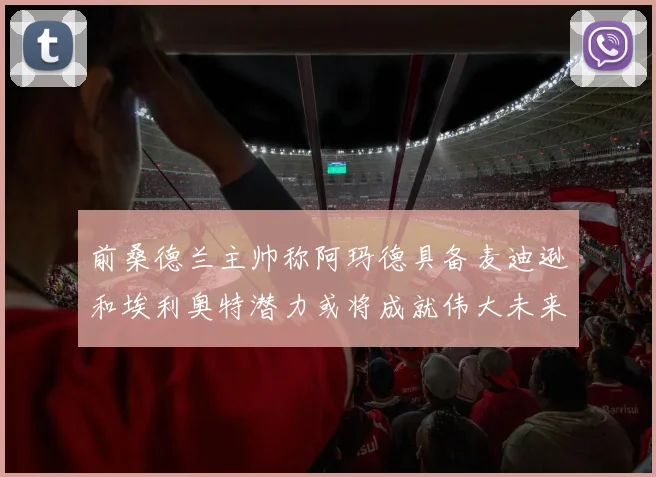前桑德兰主帅称阿玛德具备麦迪逊和埃利奥特潜力或将成就伟大未来
