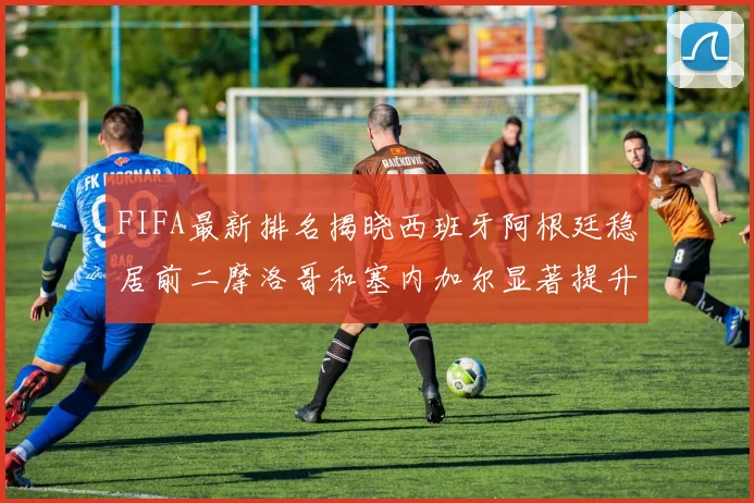 FIFA最新排名揭晓西班牙阿根廷稳居前二摩洛哥和塞内加尔显著提升