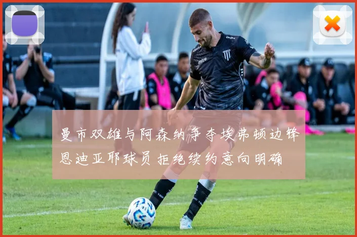 曼市双雄与阿森纳争夺埃弗顿边锋恩迪亚耶球员拒绝续约意向明确