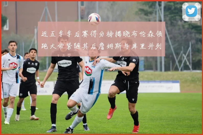 近五季季后赛得分榜揭晓布伦森领跑大帝紧随其后詹姆斯与库里并列第四