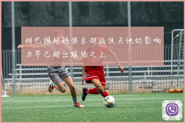 姆巴佩超越俱乐部成焦点他的影响力早已超出球场之上