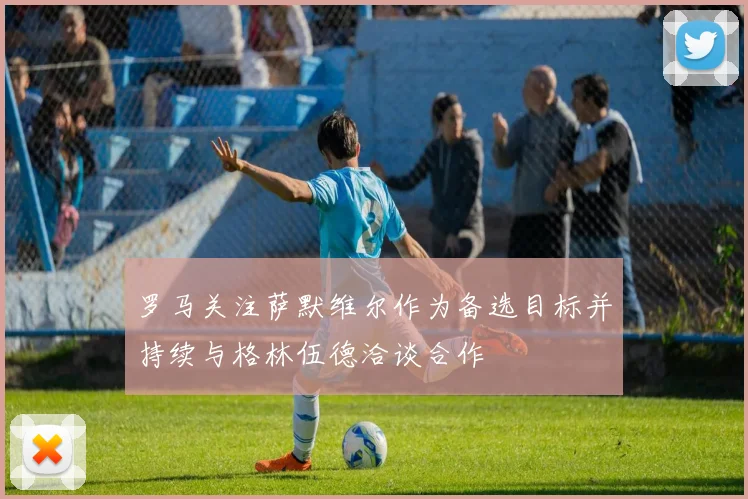 罗马关注萨默维尔作为备选目标并持续与格林伍德洽谈合作