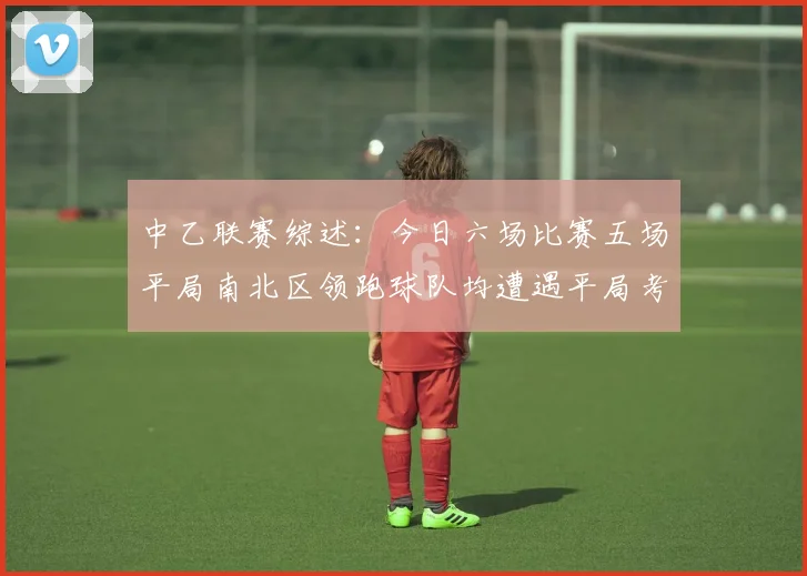中乙联赛综述：今日六场比赛五场平局南北区领跑球队均遭遇平局考验