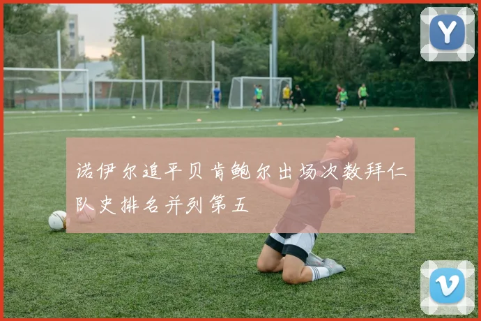 诺伊尔追平贝肯鲍尔出场次数拜仁队史排名并列第五
