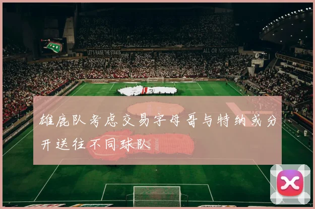 雄鹿队考虑交易字母哥与特纳或分开送往不同球队