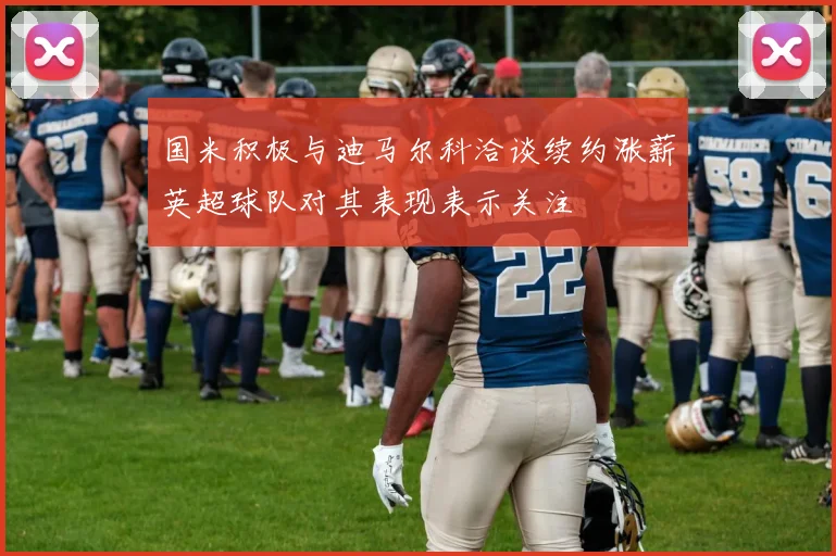 国米积极与迪马尔科洽谈续约涨薪英超球队对其表现表示关注