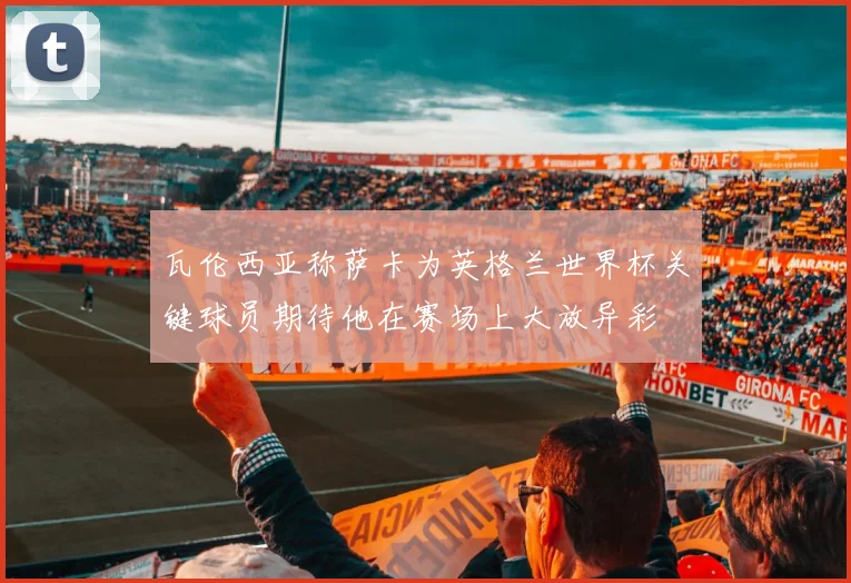 瓦伦西亚称萨卡为英格兰世界杯关键球员期待他在赛场上大放异彩