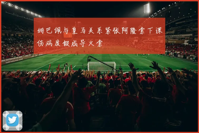 姆巴佩与皇马关系紧张阿隆索下课伤病度假成导火索