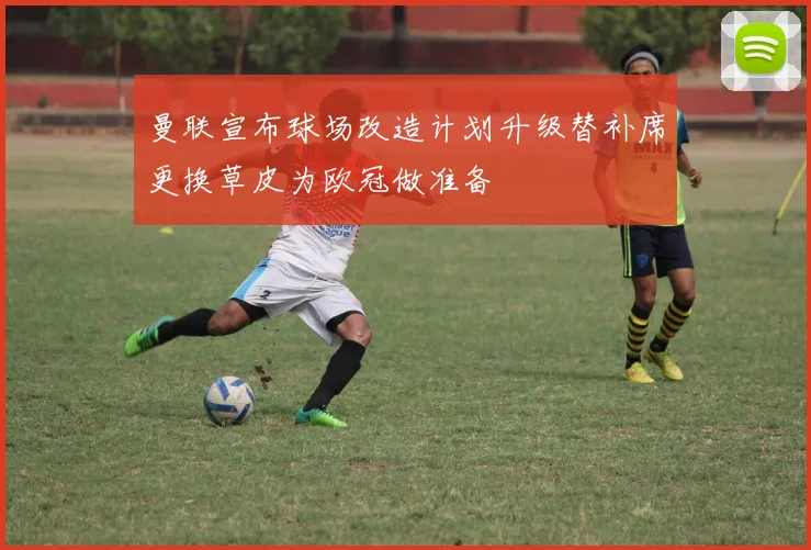 曼联宣布球场改造计划升级替补席更换草皮为欧冠做准备