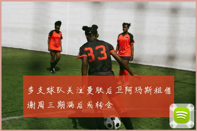 多支球队关注曼联后卫阿玛斯租借谢周三期满后或转会